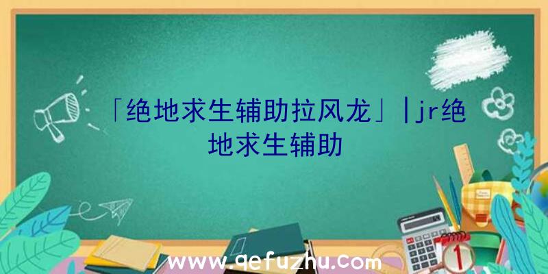 「绝地求生辅助拉风龙」|jr绝地求生辅助